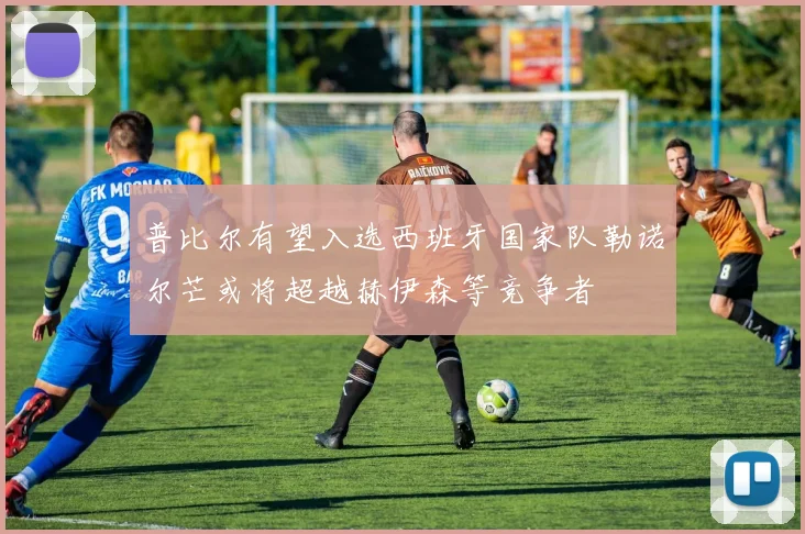 普比尔有望入选西班牙国家队勒诺尔芒或将超越赫伊森等竞争者