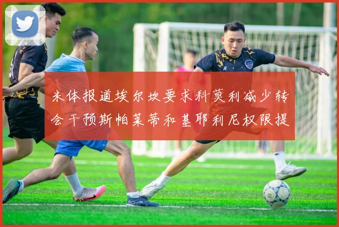米体报道埃尔坎要求科莫利减少转会干预斯帕莱蒂和基耶利尼权限提升