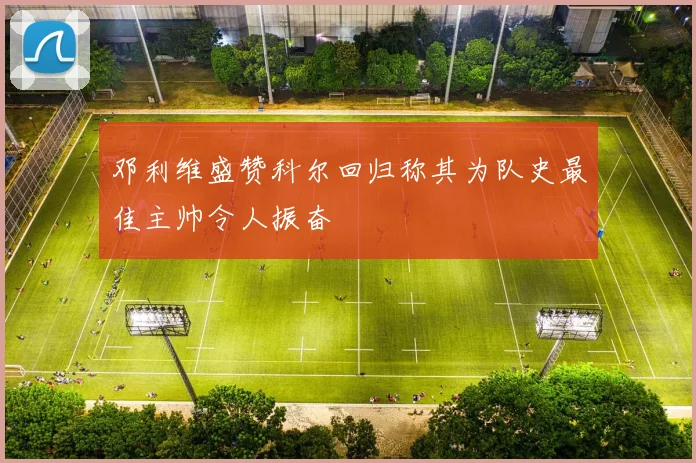 邓利维盛赞科尔回归称其为队史最佳主帅令人振奋