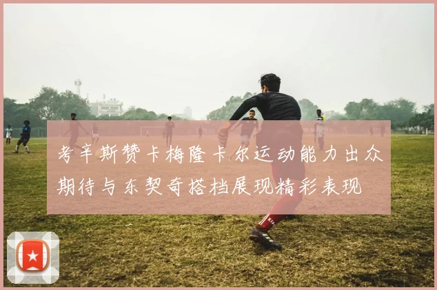 考辛斯赞卡梅隆卡尔运动能力出众期待与东契奇搭档展现精彩表现