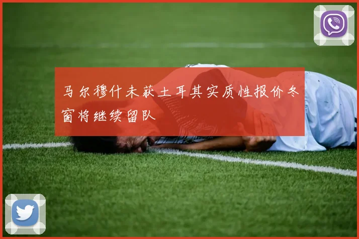 马尔穆什未获土耳其实质性报价冬窗将继续留队