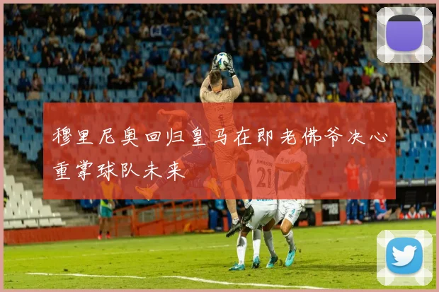 穆里尼奥回归皇马在即老佛爷决心重掌球队未来