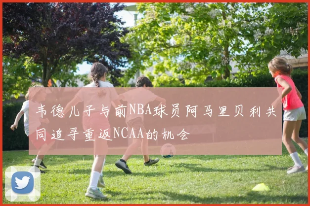 韦德儿子与前NBA球员阿马里贝利共同追寻重返NCAA的机会