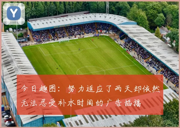 今日趣图：努力适应了两天却依然无法忍受补水时间的广告插播