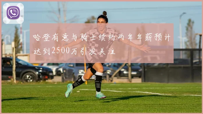 哈登有意与骑士续约两年年薪预计达到2500万引发关注