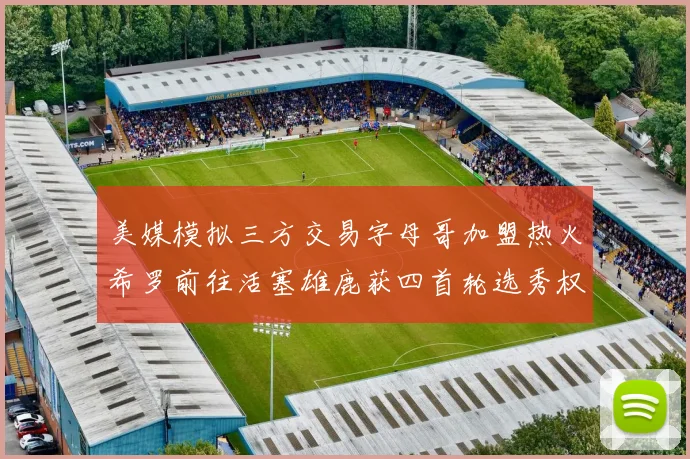 美媒模拟三方交易字母哥加盟热火希罗前往活塞雄鹿获四首轮选秀权与两次互换权