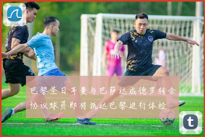 巴黎圣日耳曼与巴萨达成德罗转会协议球员即将抵达巴黎进行体检