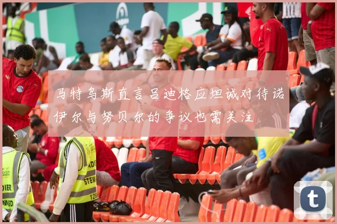 马特乌斯直言吕迪格应坦诚对待诺伊尔与努贝尔的争议也需关注