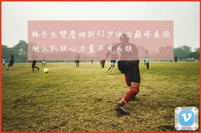 韩乔生赞詹姆斯41岁依旧巅峰表现湖人队核心力量不可或缺