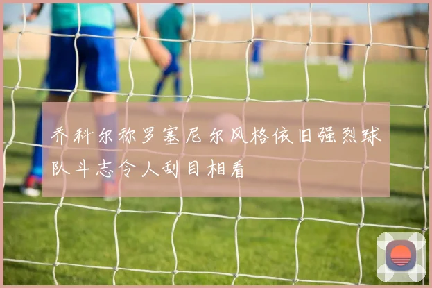 乔科尔称罗塞尼尔风格依旧强烈球队斗志令人刮目相看