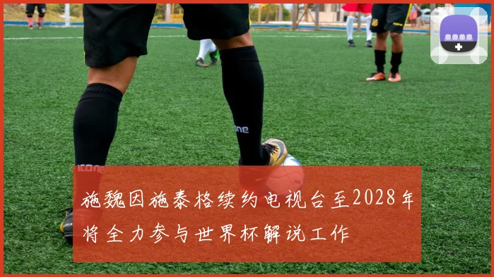 施魏因施泰格续约电视台至2028年将全力参与世界杯解说工作