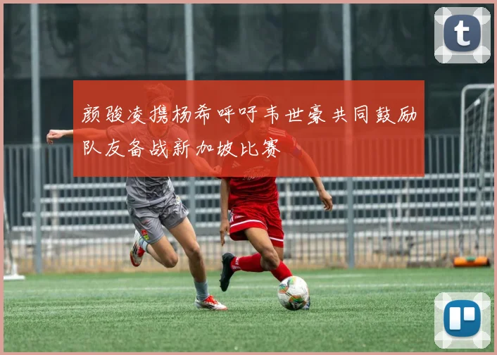 颜骏凌携杨希呼吁韦世豪共同鼓励队友备战新加坡比赛
