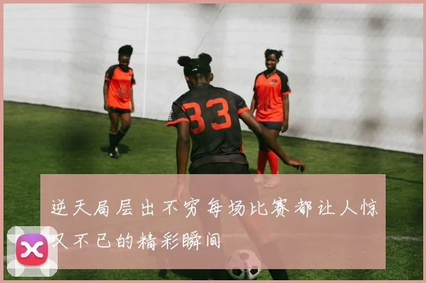 逆天局层出不穷每场比赛都让人惊叹不已的精彩瞬间