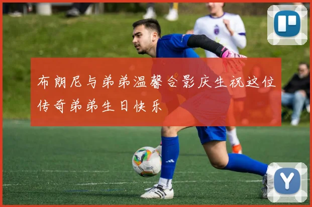 布朗尼与弟弟温馨合影庆生祝这位传奇弟弟生日快乐